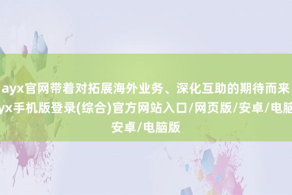 ayx官网带着对拓展海外业务、深化互助的期待而来-ayx手机版登录(综合)官方网站入口/网页版/安卓/电脑版