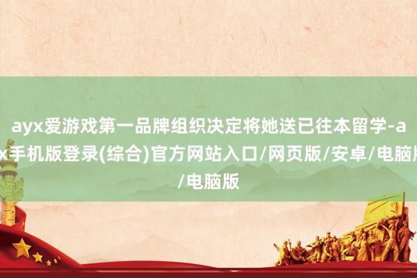 ayx爱游戏第一品牌组织决定将她送已往本留学-ayx手机版登录(综合)官方网站入口/网页版/安卓/电脑版