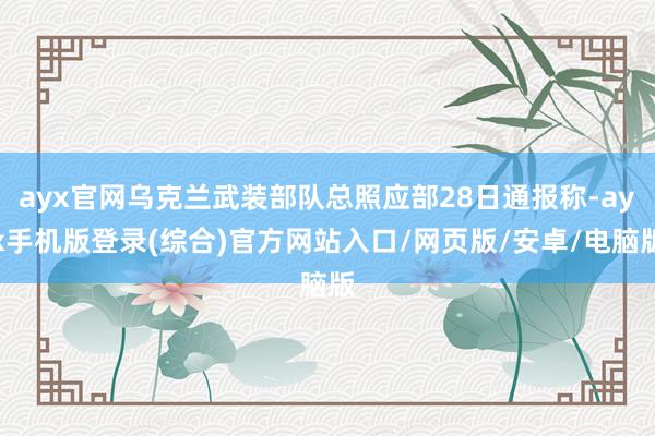 ayx官网乌克兰武装部队总照应部28日通报称-ayx手机版登录(综合)官方网站入口/网页版/安卓/电脑版