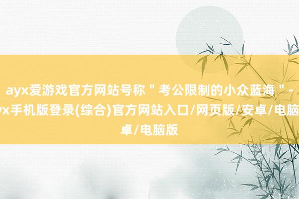ayx爱游戏官方网站号称＂考公限制的小众蓝海＂-ayx手机版登录(综合)官方网站入口/网页版/安卓/电脑版