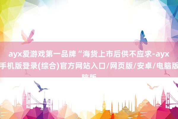 ayx爱游戏第一品牌“海货上市后供不应求-ayx手机版登录(综合)官方网站入口/网页版/安卓/电脑版