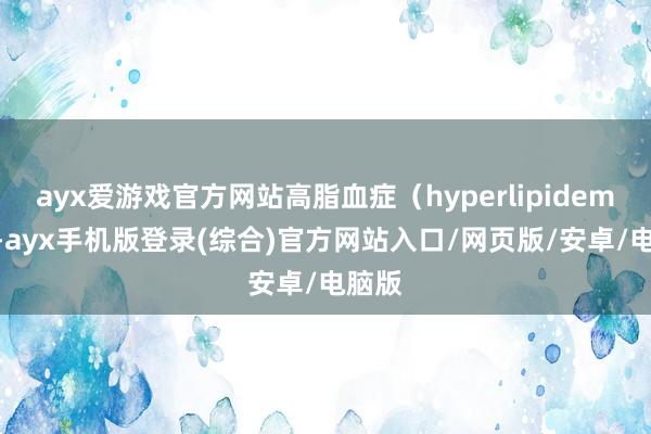 ayx爱游戏官方网站高脂血症（hyperlipidemia）-ayx手机版登录(综合)官方网站入口/网页版/安卓/电脑版