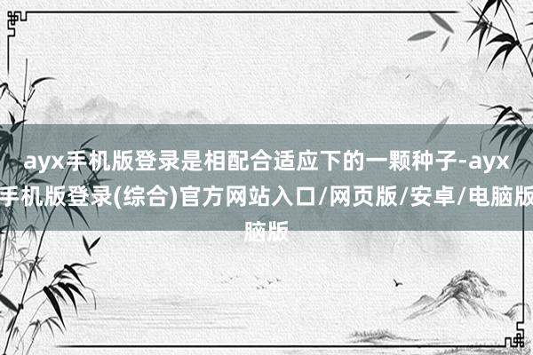ayx手机版登录是相配合适应下的一颗种子-ayx手机版登录(综合)官方网站入口/网页版/安卓/电脑版