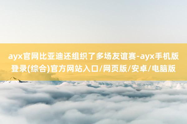 ayx官网比亚迪还组织了多场友谊赛-ayx手机版登录(综合)官方网站入口/网页版/安卓/电脑版