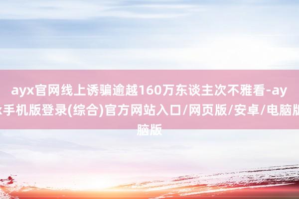 ayx官网线上诱骗逾越160万东谈主次不雅看-ayx手机版登录(综合)官方网站入口/网页版/安卓/电脑版