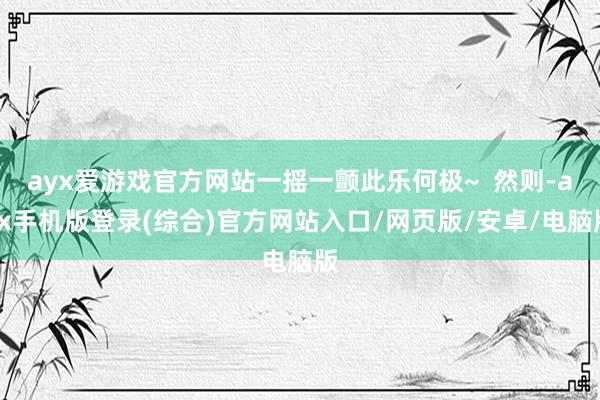 ayx爱游戏官方网站一摇一颤此乐何极~  然则-ayx手机版登录(综合)官方网站入口/网页版/安卓/电脑版