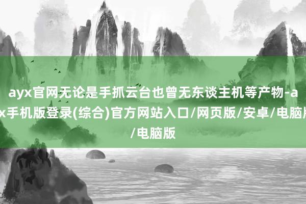 ayx官网无论是手抓云台也曾无东谈主机等产物-ayx手机版登录(综合)官方网站入口/网页版/安卓/电脑版