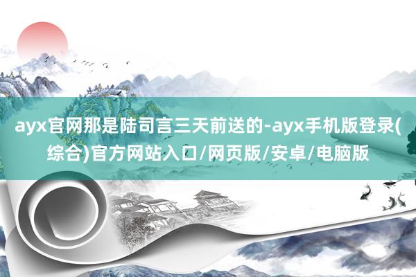 ayx官网那是陆司言三天前送的-ayx手机版登录(综合)官方网站入口/网页版/安卓/电脑版