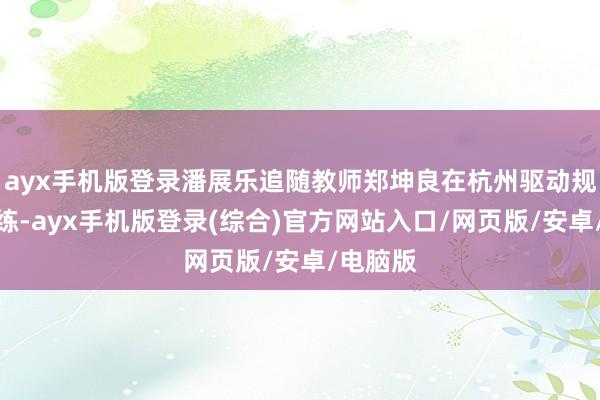 ayx手机版登录潘展乐追随教师郑坤良在杭州驱动规复性熟练-ayx手机版登录(综合)官方网站入口/网页版/安卓/电脑版