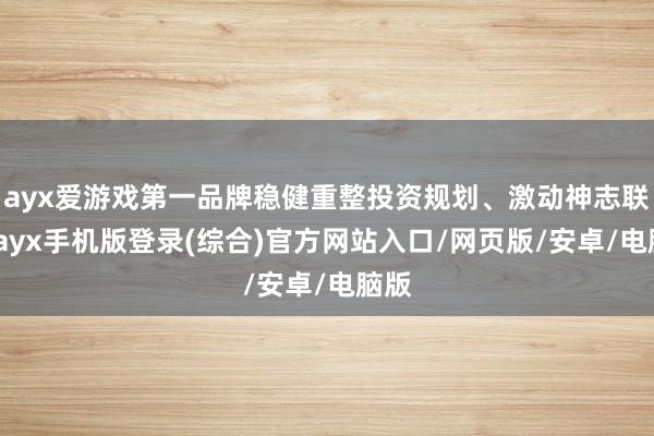 ayx爱游戏第一品牌稳健重整投资规划、激动神志联接-ayx手机版登录(综合)官方网站入口/网页版/安卓/电脑版