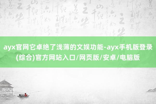 ayx官网它卓绝了浅薄的文娱功能-ayx手机版登录(综合)官方网站入口/网页版/安卓/电脑版