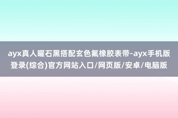 ayx真人曜石黑搭配玄色氟橡胶表带-ayx手机版登录(综合)官方网站入口/网页版/安卓/电脑版