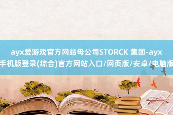 ayx爱游戏官方网站母公司STORCK 集团-ayx手机版登录(综合)官方网站入口/网页版/安卓/电脑版