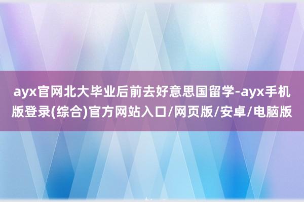 ayx官网北大毕业后前去好意思国留学-ayx手机版登录(综合)官方网站入口/网页版/安卓/电脑版