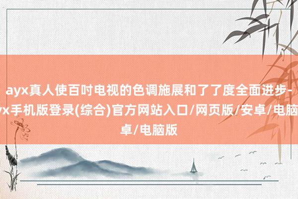 ayx真人使百吋电视的色调施展和了了度全面进步-ayx手机版登录(综合)官方网站入口/网页版/安卓/电脑版