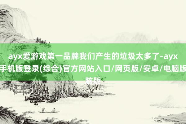ayx爱游戏第一品牌我们产生的垃圾太多了-ayx手机版登录(综合)官方网站入口/网页版/安卓/电脑版