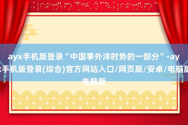 ayx手机版登录“中国事外洋时势的一部分”-ayx手机版登录(综合)官方网站入口/网页版/安卓/电脑版