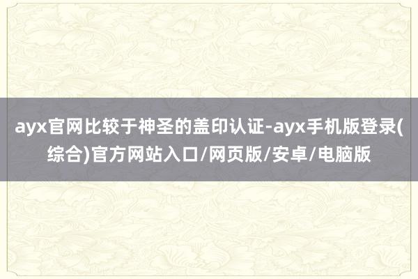ayx官网比较于神圣的盖印认证-ayx手机版登录(综合)官方网站入口/网页版/安卓/电脑版