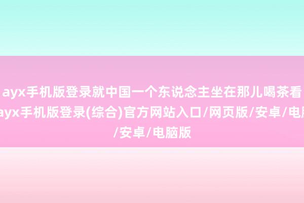 ayx手机版登录就中国一个东说念主坐在那儿喝茶看戏-ayx手机版登录(综合)官方网站入口/网页版/安卓/电脑版