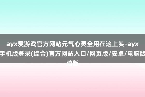 ayx爱游戏官方网站元气心灵全用在这上头-ayx手机版登录(综合)官方网站入口/网页版/安卓/电脑版