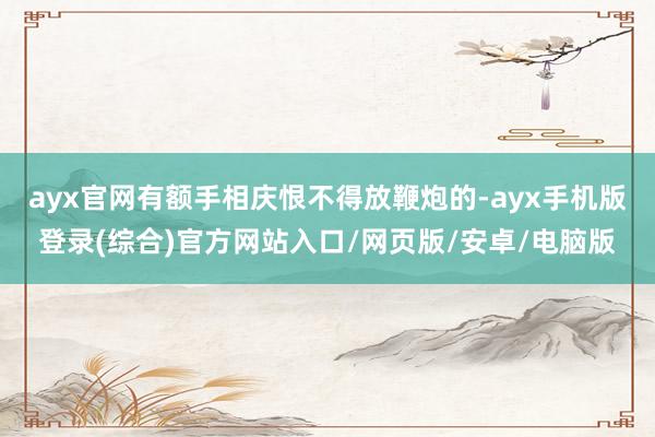 ayx官网有额手相庆恨不得放鞭炮的-ayx手机版登录(综合)官方网站入口/网页版/安卓/电脑版