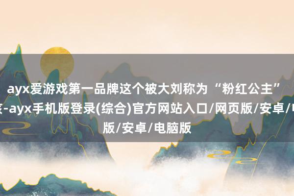 ayx爱游戏第一品牌这个被大刘称为 “粉红公主” 的女孩-ayx手机版登录(综合)官方网站入口/网页版/安卓/电脑版