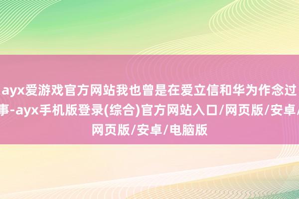 ayx爱游戏官方网站我也曾是在爱立信和华为作念过本事办事-ayx手机版登录(综合)官方网站入口/网页版/安卓/电脑版