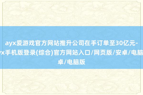 ayx爱游戏官方网站推升公司在手订单至30亿元-ayx手机版登录(综合)官方网站入口/网页版/安卓/电脑版
