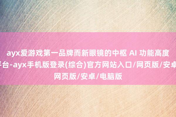 ayx爱游戏第一品牌而新眼镜的中枢 AI 功能高度依赖该平台-ayx手机版登录(综合)官方网站入口/网页版/安卓/电脑版