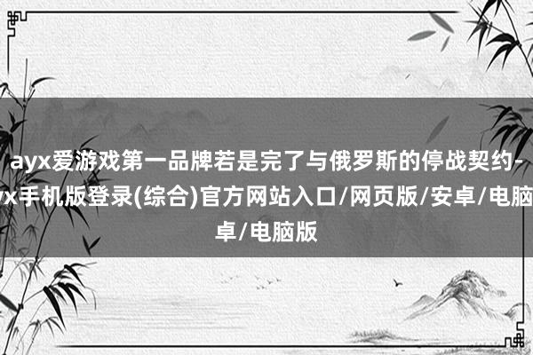 ayx爱游戏第一品牌若是完了与俄罗斯的停战契约-ayx手机版登录(综合)官方网站入口/网页版/安卓/电脑版
