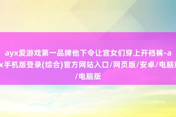 ayx爱游戏第一品牌他下令让宫女们穿上开裆裤-ayx手机版登录(综合)官方网站入口/网页版/安卓/电脑版
