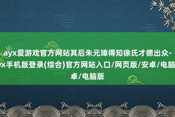 ayx爱游戏官方网站其后朱元璋得知徐氏才德出众-ayx手机版登录(综合)官方网站入口/网页版/安卓/电脑版