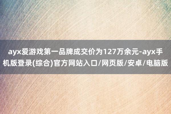 ayx爱游戏第一品牌成交价为127万余元-ayx手机版登录(综合)官方网站入口/网页版/安卓/电脑版