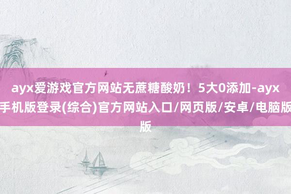 ayx爱游戏官方网站无蔗糖酸奶！5大0添加-ayx手机版登录(综合)官方网站入口/网页版/安卓/电脑版