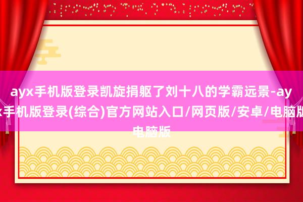 ayx手机版登录凯旋捐躯了刘十八的学霸远景-ayx手机版登录(综合)官方网站入口/网页版/安卓/电脑版