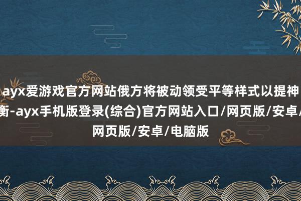 ayx爱游戏官方网站俄方将被动领受平等样式以提神计策均衡-ayx手机版登录(综合)官方网站入口/网页版/安卓/电脑版