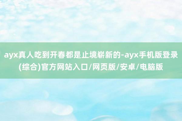 ayx真人吃到开春都是止境崭新的-ayx手机版登录(综合)官方网站入口/网页版/安卓/电脑版