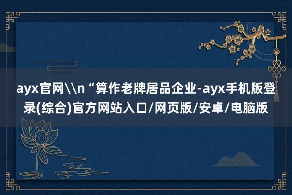 ayx官网\n“算作老牌居品企业-ayx手机版登录(综合)官方网站入口/网页版/安卓/电脑版
