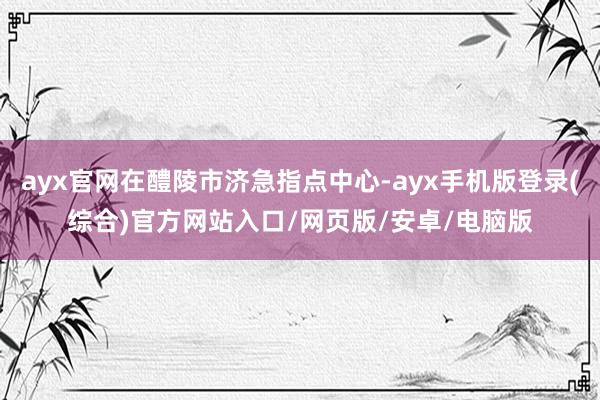 ayx官网在醴陵市济急指点中心-ayx手机版登录(综合)官方网站入口/网页版/安卓/电脑版