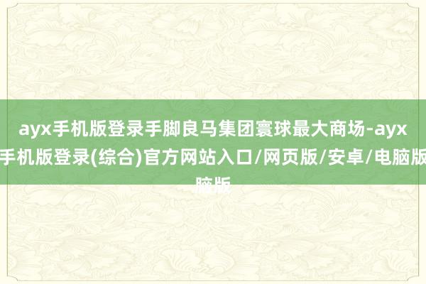 ayx手机版登录手脚良马集团寰球最大商场-ayx手机版登录(综合)官方网站入口/网页版/安卓/电脑版