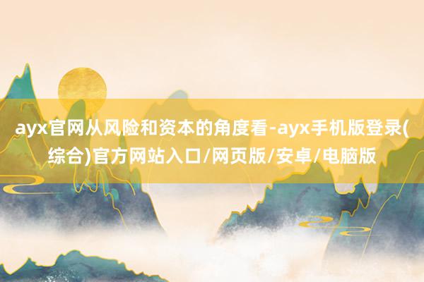 ayx官网从风险和资本的角度看-ayx手机版登录(综合)官方网站入口/网页版/安卓/电脑版