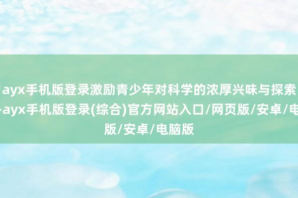 ayx手机版登录激励青少年对科学的浓厚兴味与探索精神-ayx手机版登录(综合)官方网站入口/网页版/安卓/电脑版