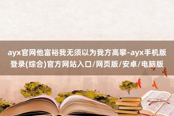 ayx官网他富裕我无须以为我方高攀-ayx手机版登录(综合)官方网站入口/网页版/安卓/电脑版