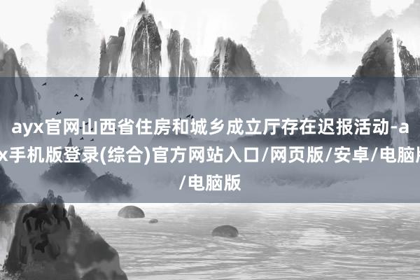 ayx官网山西省住房和城乡成立厅存在迟报活动-ayx手机版登录(综合)官方网站入口/网页版/安卓/电脑版