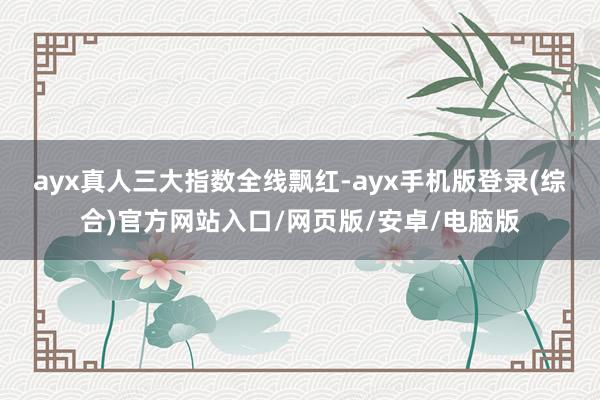 ayx真人 三大指数全线飘红-ayx手机版登录(综合)官方网站入口/网页版/安卓/电脑版