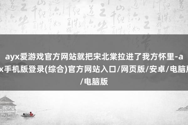 ayx爱游戏官方网站就把宋北棠拉进了我方怀里-ayx手机版登录(综合)官方网站入口/网页版/安卓/电脑版