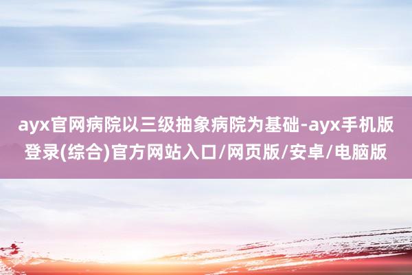 ayx官网病院以三级抽象病院为基础-ayx手机版登录(综合)官方网站入口/网页版/安卓/电脑版