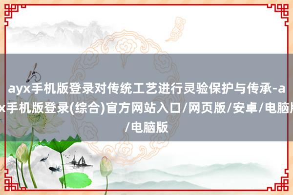 ayx手机版登录对传统工艺进行灵验保护与传承-ayx手机版登录(综合)官方网站入口/网页版/安卓/电脑版