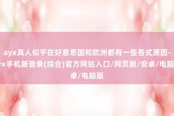 ayx真人似乎在好意思国和欧洲都有一些各式原因-ayx手机版登录(综合)官方网站入口/网页版/安卓/电脑版
