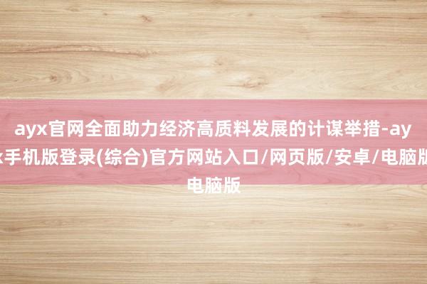 ayx官网全面助力经济高质料发展的计谋举措-ayx手机版登录(综合)官方网站入口/网页版/安卓/电脑版